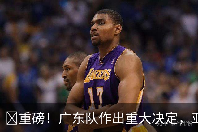 ‍重磅！广东队作出重大决定，亚帅正式放弃徐杰！