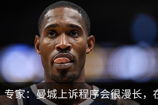 专家：曼城上诉程序会很漫长，在其结束前任何处罚都不太可能落地