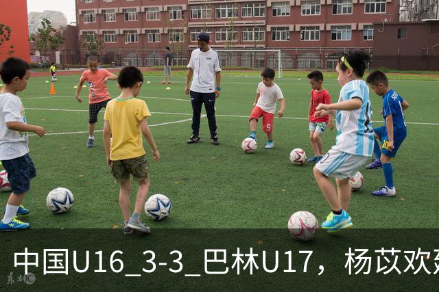中国U16 3-3 巴林U17，杨苡欢建功，刘靖磊、杨宸硕破门