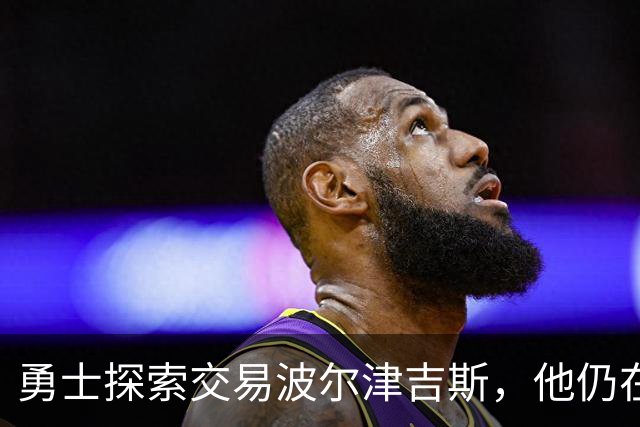 勇士探索交易波尔津吉斯，他仍在认真考虑篮球生涯前景