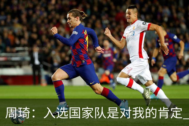 周琦：入选国家队是对我的肯定 期待化学反应