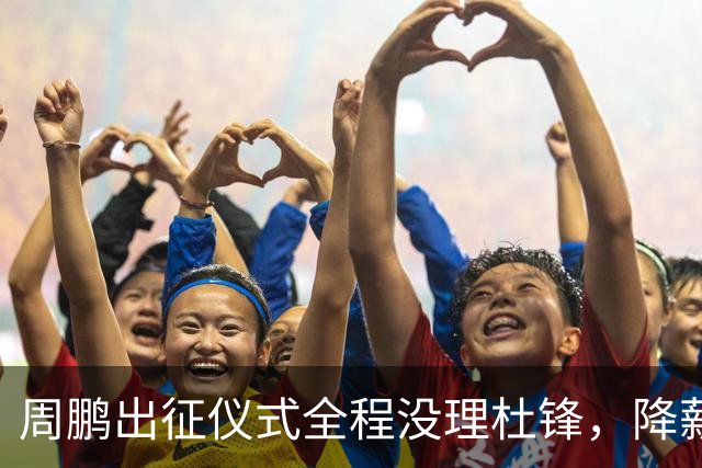 周鹏出征仪式全程没理杜锋，降薪百万回来，不是来演和气的