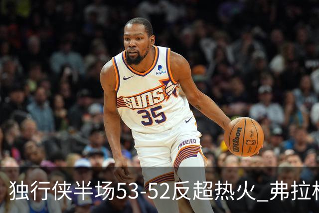 独行侠半场53-52反超热火 弗拉格13分8助3断 字母哥12+10+8+5失误
