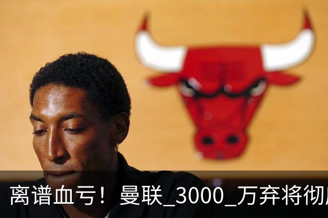 离谱血亏！曼联 3000 万弃将彻底封神！实力碾压全欧