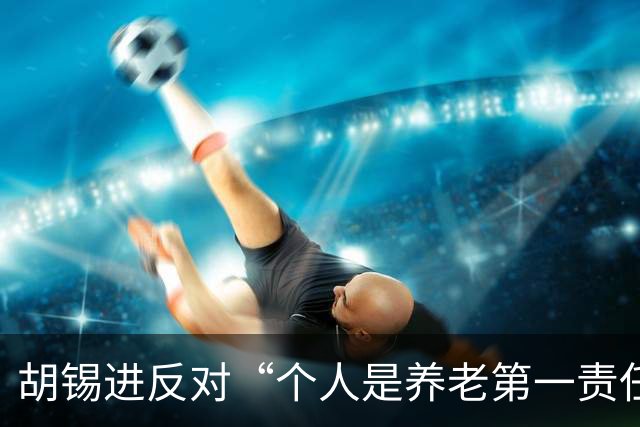 胡锡进反对“个人是养老第一责任人”：涉及自己利益，网友感叹他竟说了次人话