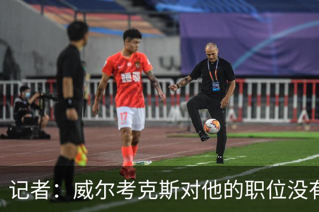 记者：威尔考克斯对他的职位没有任何压力；曼联董事会和更衣室都对利马的言论感到愤怒和困惑