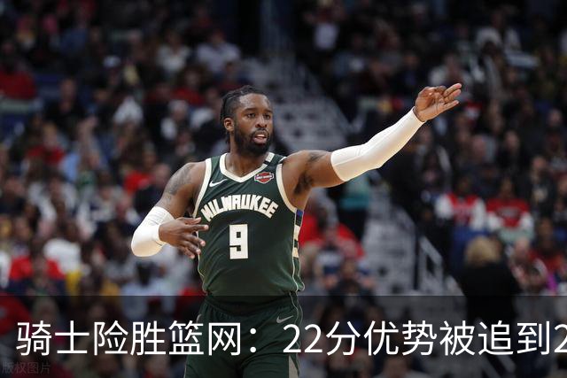 骑士险胜篮网：22分优势被追到2分，哈登8中1暴露争冠隐患