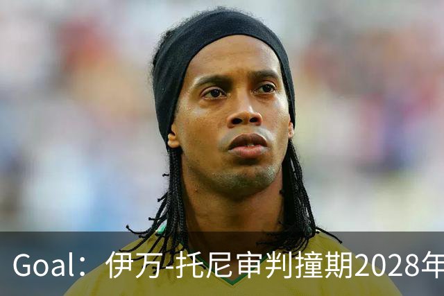 Goal：伊万-托尼审判撞期2028年欧洲杯，或缺席赛事